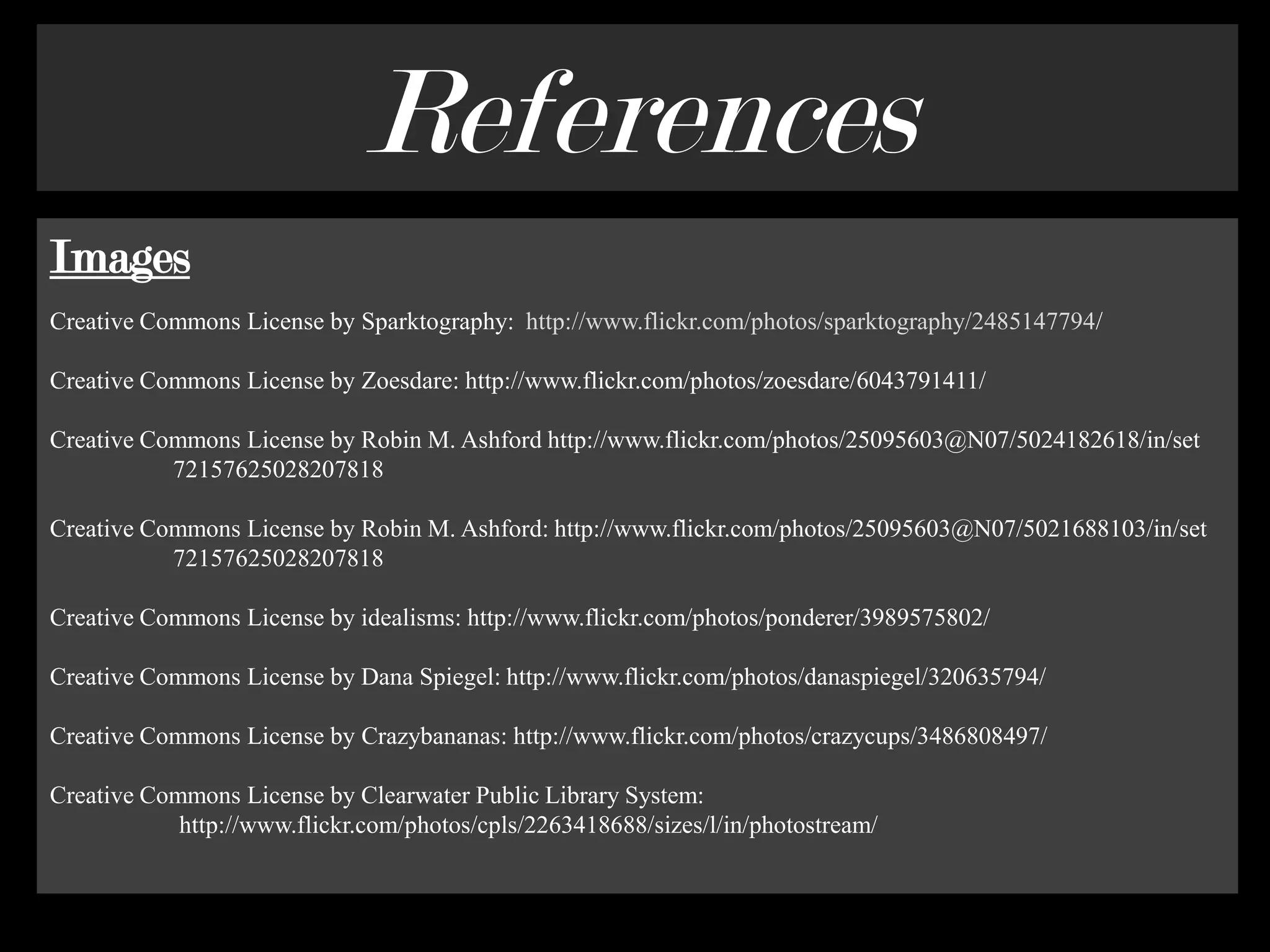 ReferencesImagesCreative Commons License by Sparktography:  http://www.flickr.com/photos/sparktography/2485147794/Creative Commons License by Zoesdare: http://www.flickr.com/photos/zoesdare/6043791411/Creative Commons License by Robin M. Ashford http://www.flickr.com/photos/25095603@N07/5024182618/in/set                    72157625028207818 Creative Commons License by Robin M. Ashford: http://www.flickr.com/photos/25095603@N07/5021688103/in/set                    72157625028207818 Creative Commons License by idealisms: http://www.flickr.com/photos/ponderer/3989575802/Creative Commons License by Dana Spiegel: http://www.flickr.com/photos/danaspiegel/320635794/Creative Commons License by Crazybananas: http://www.flickr.com/photos/crazycups/3486808497/Creative Commons License by Clearwater Public Library System:                     http://www.flickr.com/photos/cpls/2263418688/sizes/l/in/photostream/