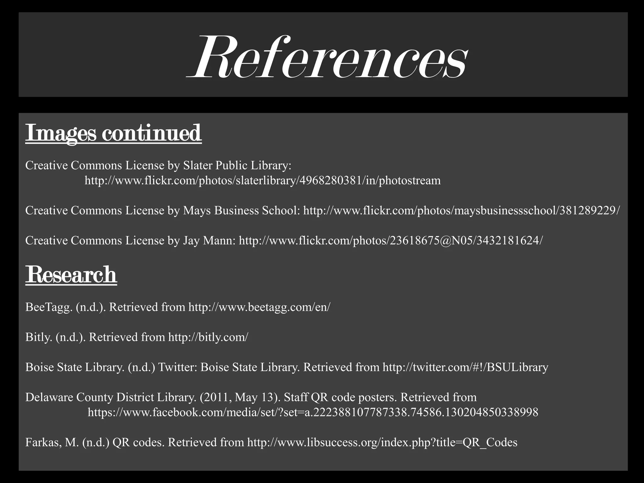 ReferencesImages continuedCreative Commons License by Slater Public Library:                   http://www.flickr.com/photos/slaterlibrary/4968280381/in/photostream Creative Commons License by Mays Business School: http://www.flickr.com/photos/maysbusinessschool/381289229/Creative Commons License by Jay Mann: http://www.flickr.com/photos/23618675@N05/3432181624/ResearchBeeTagg. (n.d.). Retrieved from http://www.beetagg.com/en/Bitly. (n.d.). Retrieved from http://bitly.com/Boise State Library. (n.d.) Twitter: Boise State Library. Retrieved from http://twitter.com/#!/BSULibraryDelaware County District Library. (2011, May 13). Staff QR code posters. Retrieved from                    https://www.facebook.com/media/set/?set=a.222388107787338.74586.130204850338998Farkas, M. (n.d.) QR codes. Retrieved from http://www.libsuccess.org/index.php?title=QR_Codes 