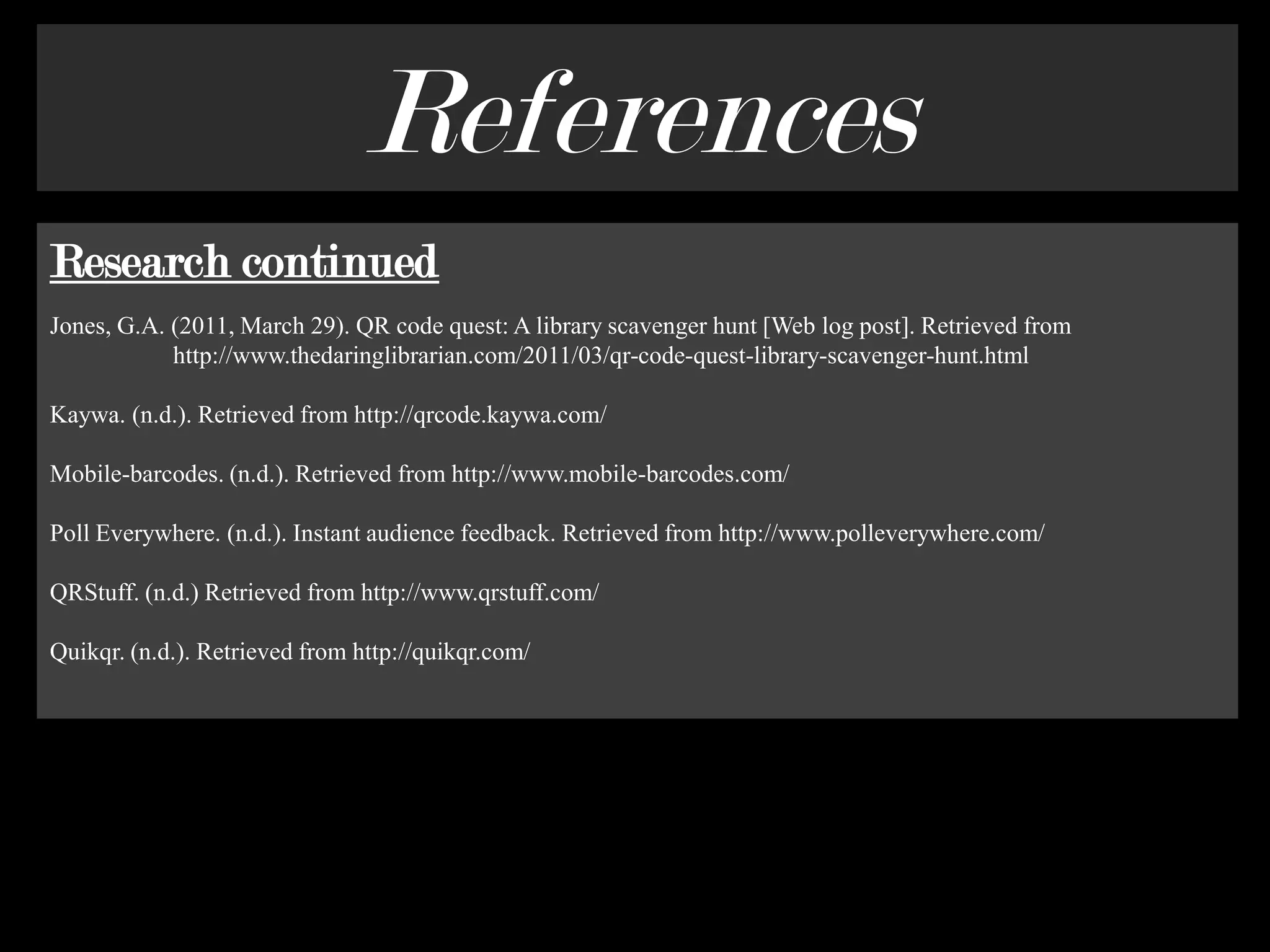 ReferencesResearch continuedJones, G.A. (2011, March 29). QR code quest: A library scavenger hunt [Web log post]. Retrieved from                    http://www.thedaringlibrarian.com/2011/03/qr-code-quest-library-scavenger-hunt.html Kaywa. (n.d.). Retrieved from http://qrcode.kaywa.com/Mobile-barcodes. (n.d.). Retrieved from http://www.mobile-barcodes.com/Poll Everywhere. (n.d.). Instant audience feedback. Retrieved from http://www.polleverywhere.com/QRStuff. (n.d.) Retrieved from http://www.qrstuff.com/ Quikqr. (n.d.). Retrieved from http://quikqr.com/