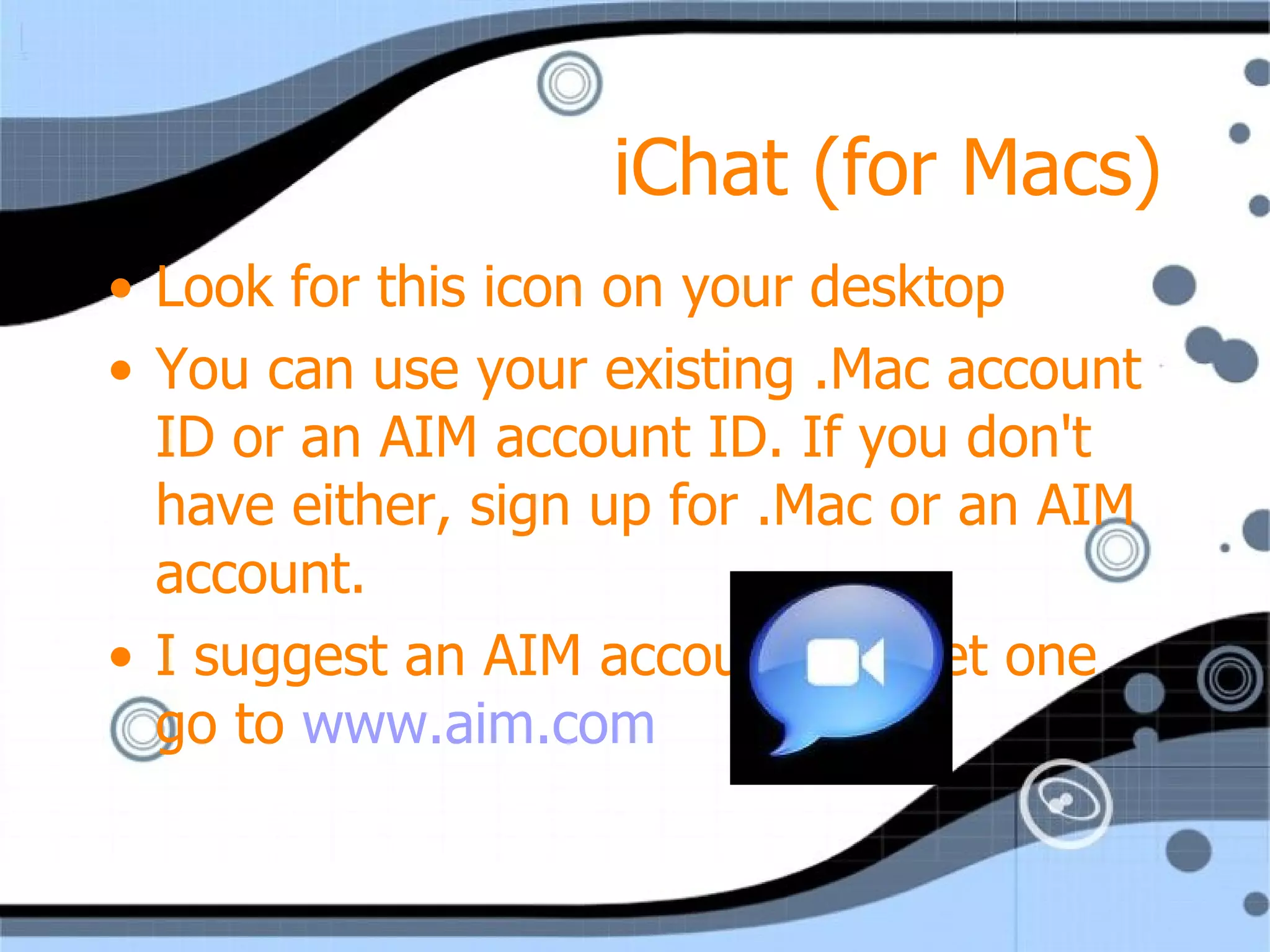 iChat (for Macs) Look for this icon on your desktop You can use your existing .Mac account ID or an AIM account ID. If you don't have either, sign up for .Mac or an AIM account. I suggest an AIM account…to get one go to  www.aim.com   