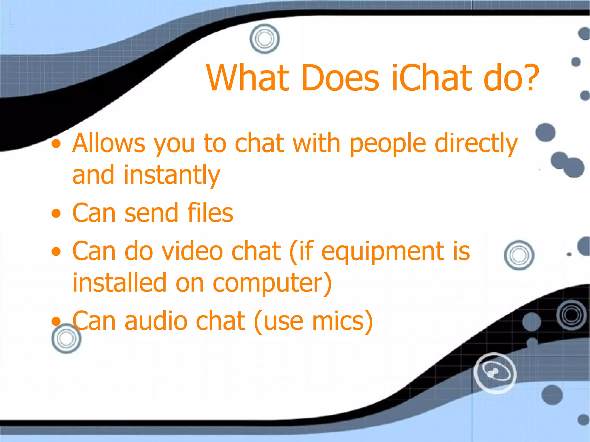 What Does iChat do? Allows you to chat with people directly and instantly  Can send files Can do video chat (if equipment is installed on computer) Can audio chat (use mics) 