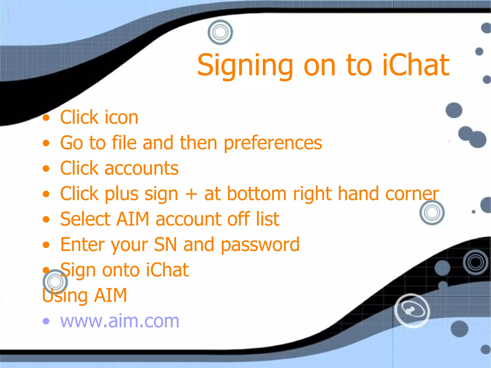 Signing on to iChat Click icon Go to file and then preferences Click accounts Click plus sign + at bottom right hand corner Select AIM account off list  Enter your SN and password Sign onto iChat Using AIM www.aim.com 