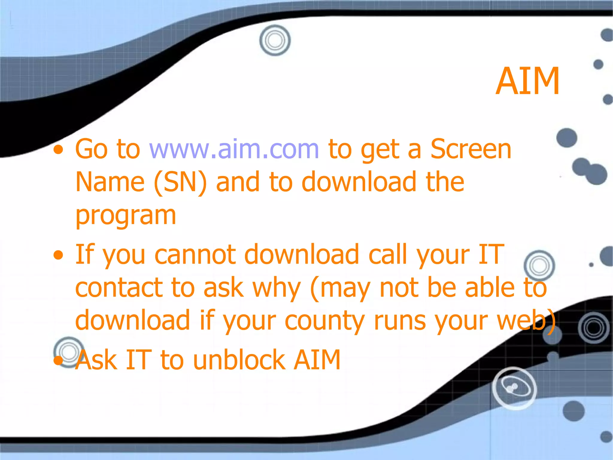 AIM Go to  www.aim.com  to get a Screen Name (SN) and to download the program If you cannot download call your IT contact to ask why (may not be able to download if your county runs your web) Ask IT to unblock AIM 