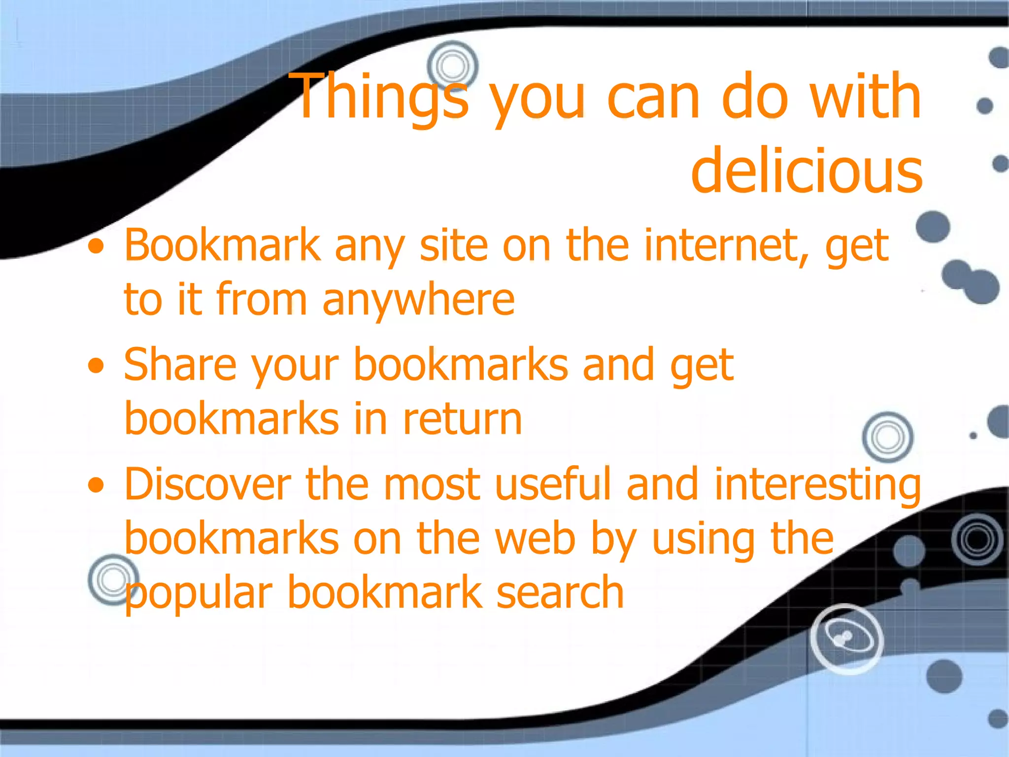 Things you can do with delicious Bookmark any site on the internet, get to it from anywhere Share your bookmarks and get bookmarks in return Discover the most useful and interesting bookmarks on the web by using the popular bookmark search 
