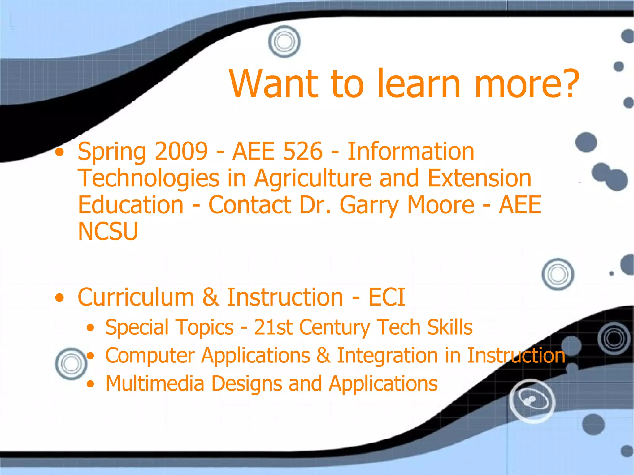 Want to learn more? Spring 2009 - AEE 526 - Information Technologies in Agriculture and Extension Education - Contact Dr. Garry Moore - AEE NCSU Curriculum & Instruction - ECI Special Topics - 21st Century Tech Skills Computer Applications & Integration in Instruction Multimedia Designs and Applications 
