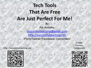 Tech Tools
                   That Are Free
              Are Just Perfect For Me!
                                       By
                                  Pat Hensley
                        successfulteaching@gmail.com
                         http://successfulteaching.net
                      Plurk/Twitter/Facebook: Loonyhiker
                                                             Create,
                                                            Connect,
Http: //successfulteaching.net                             Collaborate!




                                                                      1
 