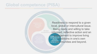 Global competence (PISA)
Readiness to respond to a given
local, global or intercultural issue.
Being ready and willing to take
informed, reflective action and an
engagement to improve living
conditions in one’s own
communities and beyond.
 