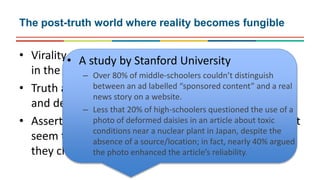 • Virality seems privileged over quality
in the distribution of news
• Truth and fact are losing currency in decision making
and democratic choices
• Assertions which “feel right” but have no basis in fact
seem to be accepted as valid on the grounds that
they challenge elites and vested interests
The post-truth world where reality becomes fungible
• A study by Stanford University
– Over 80% of middle-schoolers couldn’t distinguish
between an ad labelled “sponsored content” and a real
news story on a website.
– Less that 20% of high-schoolers questioned the use of a
photo of deformed daisies in an article about toxic
conditions near a nuclear plant in Japan, despite the
absence of a source/location; in fact, nearly 40% argued
the photo enhanced the article’s reliability.
 