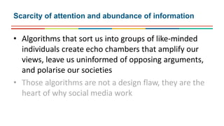 • Algorithms that sort us into groups of like-minded
individuals create echo chambers that amplify our
views, leave us uninformed of opposing arguments,
and polarise our societies
• Those algorithms are not a design flaw, they are the
heart of why social media work
Scarcity of attention and abundance of information
 