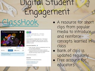 Digital Student
Engagement
ClassHook ● A resource for short
clips from popular
media to introduce
and reinforce
concepts learned in
class
● Bank of clips is
updated regularly
● Free account for
educators
 