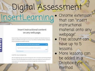 Digital Assessment
InsertLearning● Chrome extension
that can “insert
instructional
material onto any
webpage”.
● Free account can
have up to 5
lessons
● More lessons can
be added in a
Dropbox type
method
 
