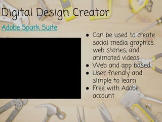 Digital Design Creator
Adobe Spark Suite
● Can be used to create
social media graphics,
web stories, and
animated videos
● Web and app based
● User friendly and
simple to learn
● Free with Adobe
account
 