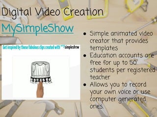 Digital Video Creation
MySimpleShow ● Simple animated video
creator that provides
templates
● Education accounts are
free for up to 50
students per registered
teacher
● Allows you to record
your own voice or use
computer generated
ones.
 
