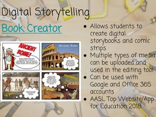 Digital Storytelling
Book Creator ● Allows students to
create digital
storybooks and comic
strips
● Multiple types of media
can be uploaded and
used in the editing tool
● Can be used with
Google and Office 365
accounts
● AASL Top Website/App
for Education 2018
 