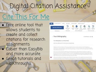 Digital Citation Assistance
Cite This For Me
● Free online tool that
allows students to
create and collect
citations for research
assignments
● Easier than EasyBib
and more accurate
● Great tutorials and
walkthroughs
 