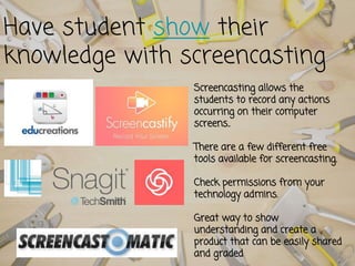 Have student show their
knowledge with screencasting
Screencasting allows the
students to record any actions
occurring on their computer
screens..
There are a few different free
tools available for screencasting.
Check permissions from your
technology admins.
Great way to show
understanding and create a
product that can be easily shared
and graded
 