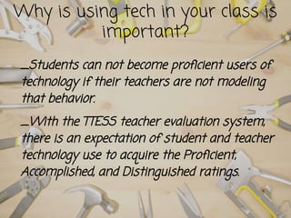 _Students can not become proficient users of
technology if their teachers are not modeling
that behavior.
_With the TTESS teacher evaluation system,
there is an expectation of student and teacher
technology use to acquire the Proficient,
Accomplished, and Distinguished ratings.
Why is using tech in your class is
important?
 