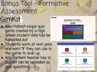 Bonus Tool - Formative
Assessment
GimKit
● New Kahoot-esque quiz
game created by a high
school student who had been
Kahooted out
● Students work at own pace
and earn “$” they can use in
the game to level up
● Any content teacher has in
Quizlet can be uploaded as
quiz questions
 