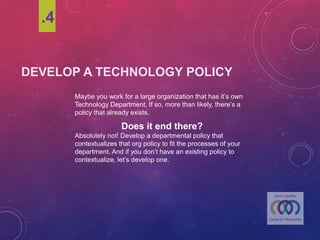 DEVELOP A TECHNOLOGY POLICY
.4
Maybeyou work for a largeorganization that has it’s own
Technology Department. Ifso, more than likely,there’s a
policy that already exists.
Does it end there?
Absolutely not! Develop a departmentalpolicy that
contextualizes that org policy to fit the processes of your
department. And if you don’t havean existing policy to
contextualize,let’s developone.
 