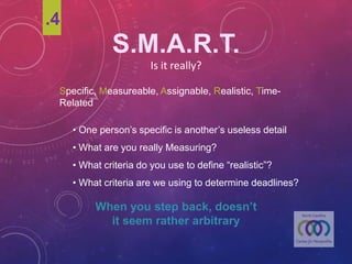 S.M.A.R.T.
Is	it	really?
Specific, Measureable, Assignable, Realistic, Time-Related
• One person’s specific is another’s useless detail
• What are you really Measuring?
• What criteria do you use to define “realistic”?
• What criteria are we using to determine deadlines?
When you step back,
doesn’t it seem rather arbitrary
.4
 
