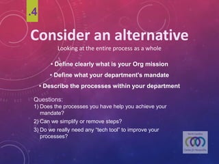 Consider	an	alternative
Looking	at	the	entire	process	as	a	whole
• Define clearly what is your Org mission
• Define what your department's mandate
• Describe the processes within your department
Questions:
1) Does the processes you have help you achieve your mandate?
2) Can we simplifyor remove steps?
3) Do we really need any “tech tool”to improveyour processes?
.4
 