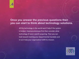 Once youanswer the previousquestionsthen
youcan start to think abouttechnology solutions.
All	the	technology	in	the	world	won’t	help	if	the	system	
is	broken.	Improve	processes	first	then	consider	what	
technology	(if	any)	is	worth	acquiring.	Then	you	can	
look	toward	meeting	your	departmental	mandate	and	
in	turn	help	your	organization	fulfill	its	mission.	
.4
 