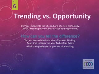 .6
Trending	vs.	Opportunity
Don’t get lulled intothe Ohs and Ahs of a new technology.
What’s trending may not be an actionable opportunity.
How can you tell the difference?
You just learned the basicidea of SystemsThinking.
Apply that to figure out your Technology Policy
which then guides you in your decision-making.
 