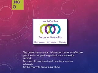 .NGO
The center serves as an information center on effective
practices in nonprofit organizations, a statewide network
for nonprofit board and staff members, and an advocate
for the nonprofit sector as a whole.
 