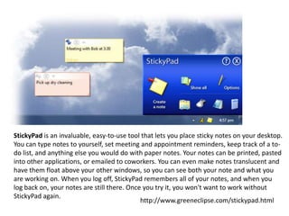 StickyPad is an invaluable, easy-to-use tool that lets you place sticky notes on your desktop.
You can type notes to yourself, set meeting and appointment reminders, keep track of a todo list, and anything else you would do with paper notes. Your notes can be printed, pasted
into other applications, or emailed to coworkers. You can even make notes translucent and
have them float above your other windows, so you can see both your note and what you
are working on. When you log off, StickyPad remembers all of your notes, and when you
log back on, your notes are still there. Once you try it, you won't want to work without
StickyPad again.
http://www.greeneclipse.com/stickypad.html

 