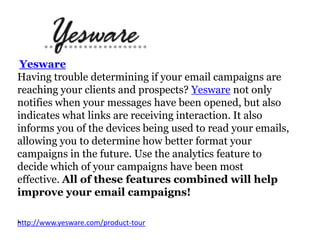 Yesware
Having trouble determining if your email campaigns are
reaching your clients and prospects? Yesware not only
notifies when your messages have been opened, but also
indicates what links are receiving interaction. It also
informs you of the devices being used to read your emails,
allowing you to determine how better format your
campaigns in the future. Use the analytics feature to
decide which of your campaigns have been most
effective. All of these features combined will help
improve your email campaigns!
- ttp://www.yesware.com/product-tour
h

 
