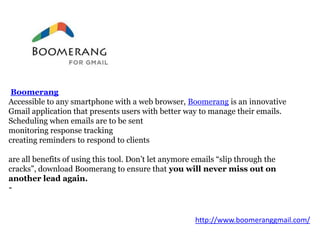 Boomerang
Accessible to any smartphone with a web browser, Boomerang is an innovative
Gmail application that presents users with better way to manage their emails.
Scheduling when emails are to be sent
monitoring response tracking
creating reminders to respond to clients
are all benefits of using this tool. Don’t let anymore emails “slip through the
cracks”, download Boomerang to ensure that you will never miss out on
another lead again.
-

http://www.boomeranggmail.com/

 