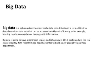 Big Data

Big data is a nebulous term to many real estate pros. It is simply a term utilized to
describe various data sets that can be accessed quickly and efficiently — for example,
housing trends, census data or demographic information.
Big data is going to have a significant impact on technology in 2014, particularly in the real
estate industry. NAR recently hired Todd Carpenter to build a new predictive analytics
department.

 