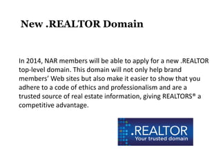 New .REALTOR Domain

In 2014, NAR members will be able to apply for a new .REALTOR
top-level domain. This domain will not only help brand
members’ Web sites but also make it easier to show that you
adhere to a code of ethics and professionalism and are a
trusted source of real estate information, giving REALTORS® a
competitive advantage.

 