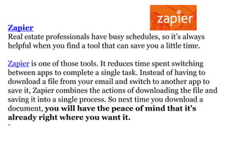 Zapier
Real estate professionals have busy schedules, so it’s always
helpful when you find a tool that can save you a little time.
Zapier is one of those tools. It reduces time spent switching
between apps to complete a single task. Instead of having to
download a file from your email and switch to another app to
save it, Zapier combines the actions of downloading the file and
saving it into a single process. So next time you download a
document, you will have the peace of mind that it’s
already right where you want it.
-

 