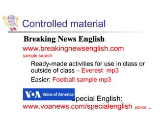Controlled material

www.breakingnewsenglish.com
sample search
   Ready-made activities for use in class or
   outside of class – Everest mp3
   Easier: Football sample mp3


            Special English:
www.voanews.com/specialenglish          advice ...
 