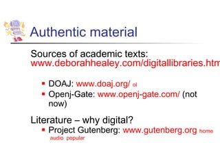 Authentic material
Sources of academic texts:
www.deborahhealey.com/digitallibraries.htm
     DOAJ: www.doaj.org/ ol
     Openj-Gate: www.openj-gate.com/ (not
      now)
Literature – why digital?
     Project Gutenberg: www.gutenberg.org home
      audio popular
 