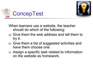 ConcepTest

When learners use a website, the teacher
   should do which of the following:
a) Give them the web address and tell them to
   try it.
b) Give them a list of suggested activities and
   have them choose one.
c) Assign a specific task related to information
   on the website as homework.
 