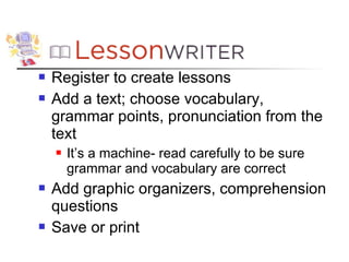    Register to create lessons
   Add a text; choose vocabulary,
    grammar points, pronunciation from the
    text
       It’s a machine- read carefully to be sure
        grammar and vocabulary are correct
   Add graphic organizers, comprehension
    questions
   Save or print
 
