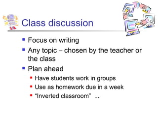 Class discussion
   Focus on writing
   Any topic – chosen by the teacher or
    the class
   Plan ahead
       Have students work in groups
       Use as homework due in a week
       “Inverted classroom” ...
 