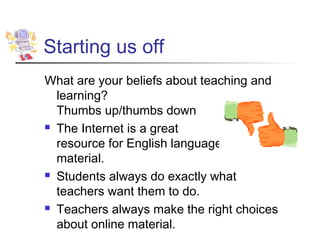 Starting us off
What are your beliefs about teaching and
  learning?
  Thumbs up/thumbs down
 The Internet is a great

  resource for English language
  material.
 Students always do exactly what

  teachers want them to do.
 Teachers always make the right choices

  about online material.
 