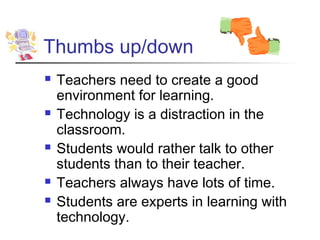 Thumbs up/down
   Teachers need to create a good
    environment for learning.
   Technology is a distraction in the
    classroom.
   Students would rather talk to other
    students than to their teacher.
   Teachers always have lots of time.
   Students are experts in learning with
    technology.
 