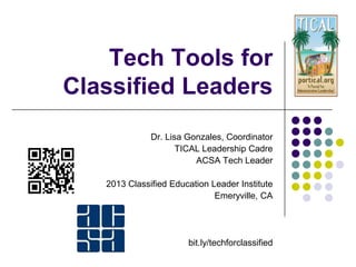 Tech Tools for
Classified Leaders
              Dr. Lisa Gonzales, Coordinator
                     TICAL Leadership Cadre
                         ACSA Tech Leader

   2013 Classified Education Leader Institute
                              Emeryville, CA




                       bit.ly/techforclassified
 