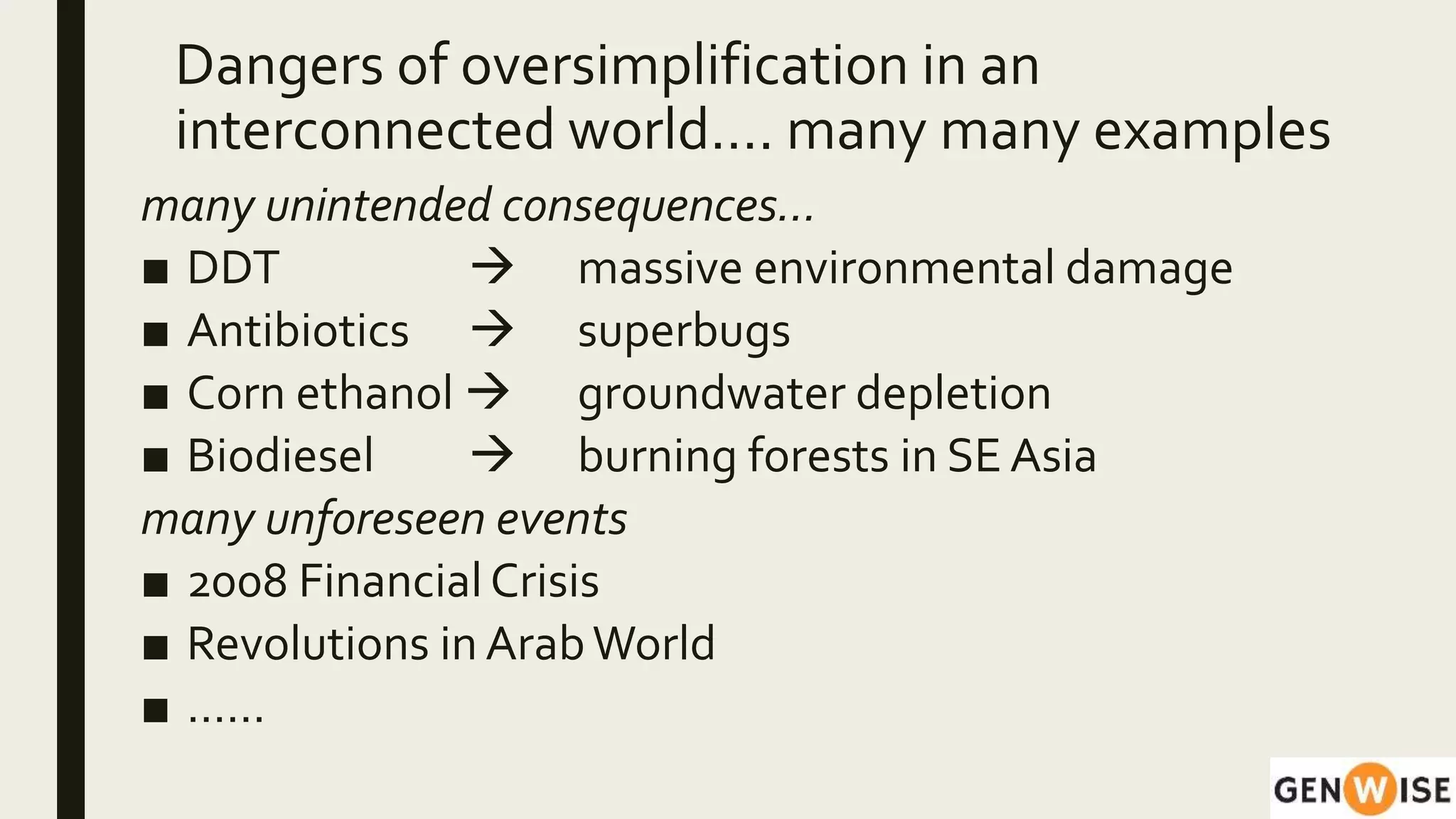 Dangers of oversimplification in an
interconnected world…. many many examples
many unintended consequences…
■ DDT  massive environmental damage
■ Antibiotics  superbugs
■ Corn ethanol  groundwater depletion
■ Biodiesel  burning forests in SE Asia
many unforeseen events
■ 2008 Financial Crisis
■ Revolutions in ArabWorld
■ ……
 