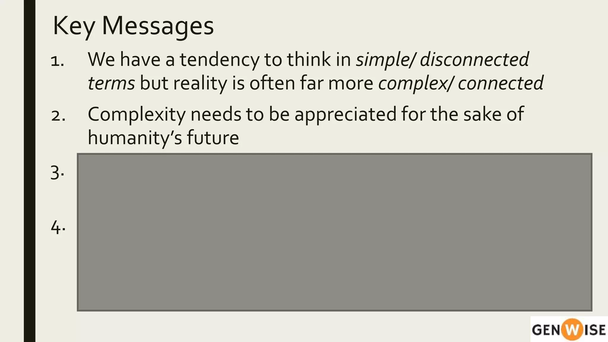 Key Messages
1. We have a tendency to think in simple/ disconnected
terms but reality is often far more complex/ connected
2. Complexity needs to be appreciated for the sake of
humanity’s future
3. Simulation tools have the power to educate our intuition
for complexity
4. These tools, along with contextual understanding and
experiences help in responding more effectively to
situations.The ‘habits of mind’ developed can be
applied across domains.
 