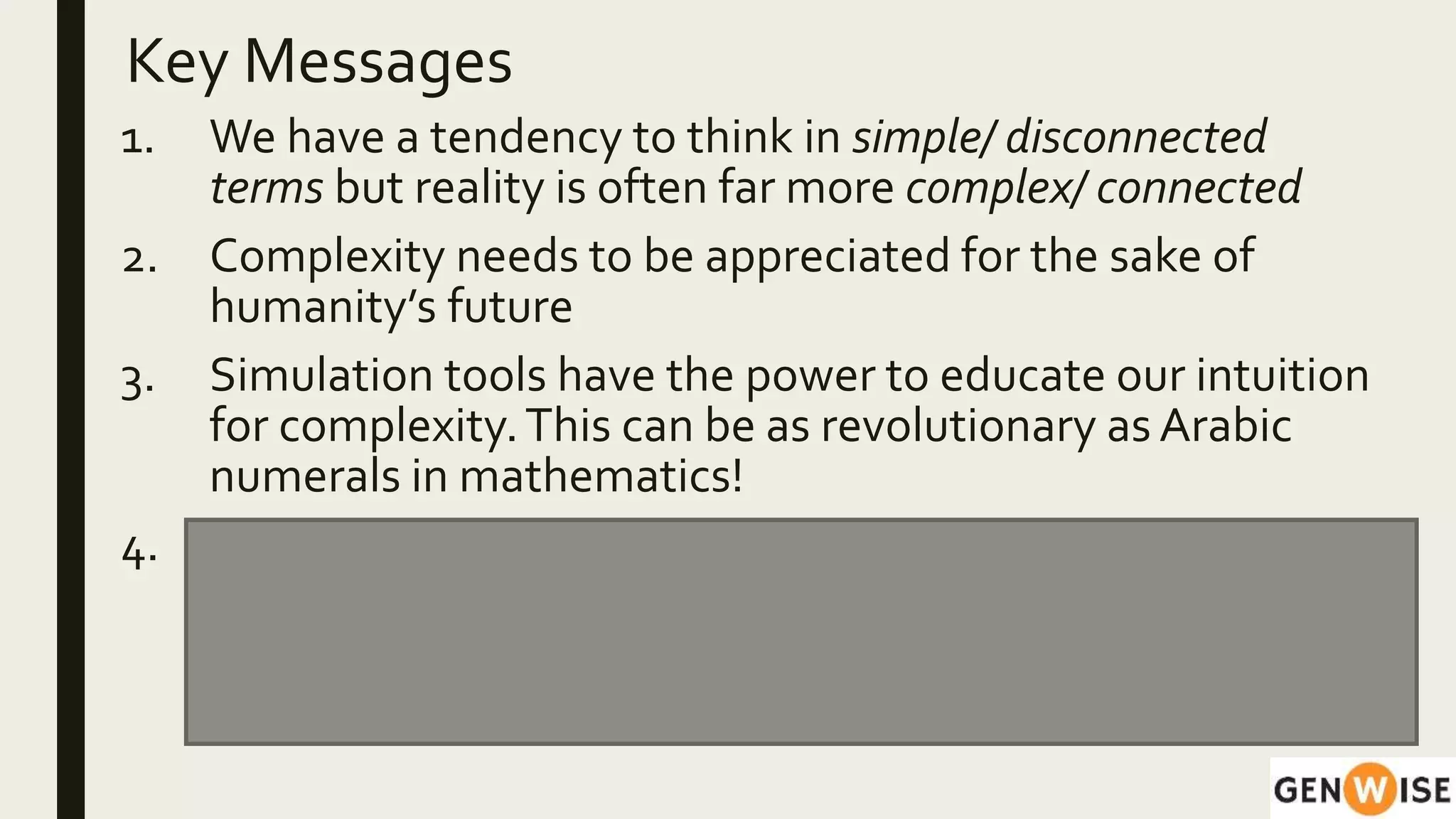 Key Messages
1. We have a tendency to think in simple/ disconnected
terms but reality is often far more complex/ connected
2. Complexity needs to be appreciated for the sake of
humanity’s future
3. Simulation tools have the power to educate our intuition
for complexity.This can be as revolutionary as Arabic
numerals in mathematics!
4. These tools, along with contextual understanding and
experiences help in responding more effectively to
situations.The ‘habits of mind’ developed can be
applied across domains.
 