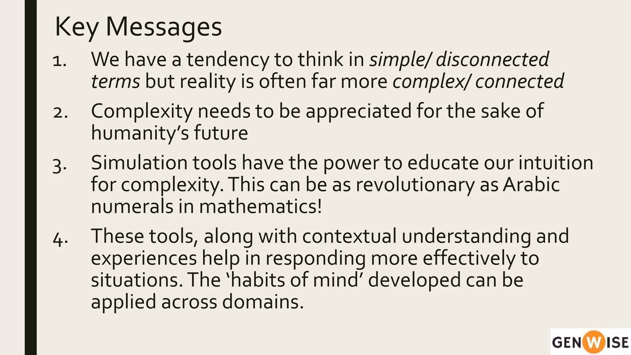 Key Messages
1. We have a tendency to think in simple/ disconnected
terms but reality is often far more complex/ connected
2. Complexity needs to be appreciated for the sake of
humanity’s future
3. Simulation tools have the power to educate our intuition
for complexity.This can be as revolutionary as Arabic
numerals in mathematics!
4. These tools, along with contextual understanding and
experiences help in responding more effectively to
situations.The ‘habits of mind’ developed can be
applied across domains.
 
