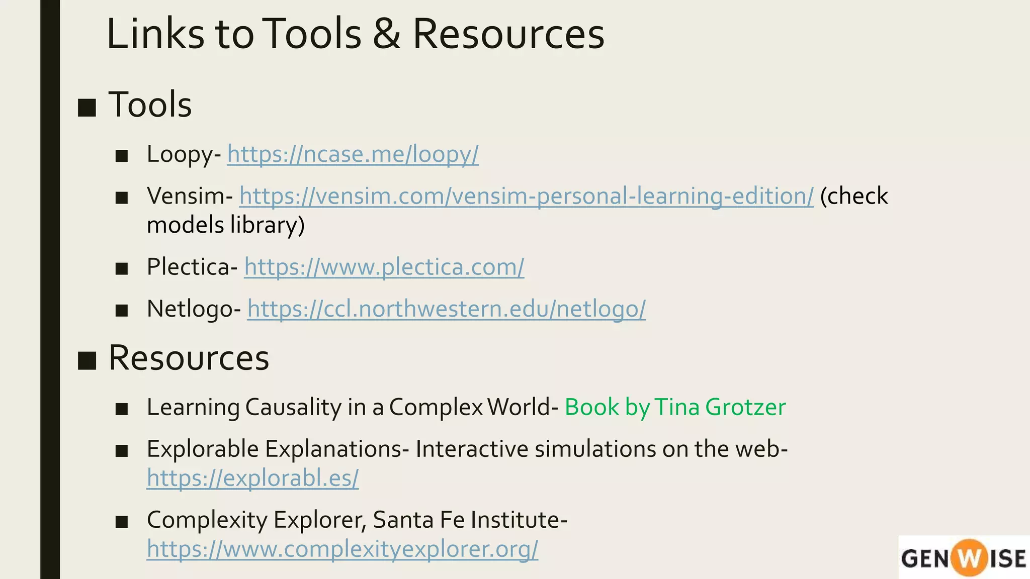 Links toTools & Resources
■ Tools
■ Loopy- https://ncase.me/loopy/
■ Vensim- https://vensim.com/vensim-personal-learning-edition/ (check
models library)
■ Plectica- https://www.plectica.com/
■ Netlogo- https://ccl.northwestern.edu/netlogo/
■ Resources
■ Learning Causality in a ComplexWorld- Book byTina Grotzer
■ Explorable Explanations- Interactive simulations on the web-
https://explorabl.es/
■ Complexity Explorer, Santa Fe Institute-
https://www.complexityexplorer.org/
 
