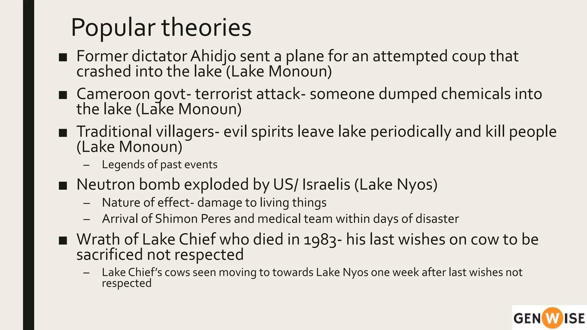 Popular theories
■ Former dictator Ahidjo sent a plane for an attempted coup that
crashed into the lake (Lake Monoun)
■ Cameroon govt- terrorist attack- someone dumped chemicals into
the lake (Lake Monoun)
■ Traditional villagers- evil spirits leave lake periodically and kill people
(Lake Monoun)
– Legends of past events
■ Neutron bomb exploded by US/ Israelis (Lake Nyos)
– Nature of effect- damage to living things
– Arrival of Shimon Peres and medical team within days of disaster
■ Wrath of Lake Chief who died in 1983- his last wishes on cow to be
sacrificed not respected
– Lake Chief’s cows seen moving to towards Lake Nyos one week after last wishes not
respected
 