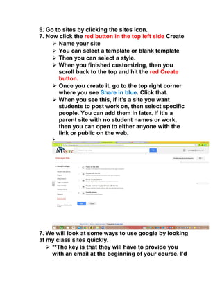 6. Go to sites by clicking the sites Icon. 
7. Now click the red button in the top left side Create 
 Name your site 
 You can select a template or blank template 
 Then you can select a style. 
 When you finished customizing, then you 
scroll back to the top and hit the red Create 
button. 
 Once you create it, go to the top right corner 
where you see Share in blue. Click that. 
 When you see this, if it’s a site you want 
students to post work on, then select specific 
people. You can add them in later. If it’s a 
parent site with no student names or work, 
then you can open to either anyone with the 
link or public on the web. 
 
7. We will look at some ways to use google by looking 
at my class sites quickly. 
 **The key is that they will have to provide you 
with an email at the beginning of your course. I’d 
 