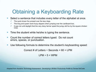 Obtaining a Keyboarding Rate
 Select a sentence that includes every letter of the alphabet at once.
        The quick brown fox jumped over the lazy dogs.
        The king and queen wore fuzzy slippers when jumping over the cardboard box.
        It was not until daylight that the very dizzy farmer spied the jumpy old fox by the square chicken
         coop.

 Time the student while he/she is typing the sentence.
 Count the number of correct letters typed. Do not count
    errors, spaces, or punctuation.

 Use following formula to determine the student’s keyboarding speed:
                       Correct # of Letters ÷ Seconds × 60 = LPM

                                           LPM ÷ 5 = WPM




Adapted from Assistive Technology Assessment: Developing a Written Productivity Profile by Denise DeCoste
 